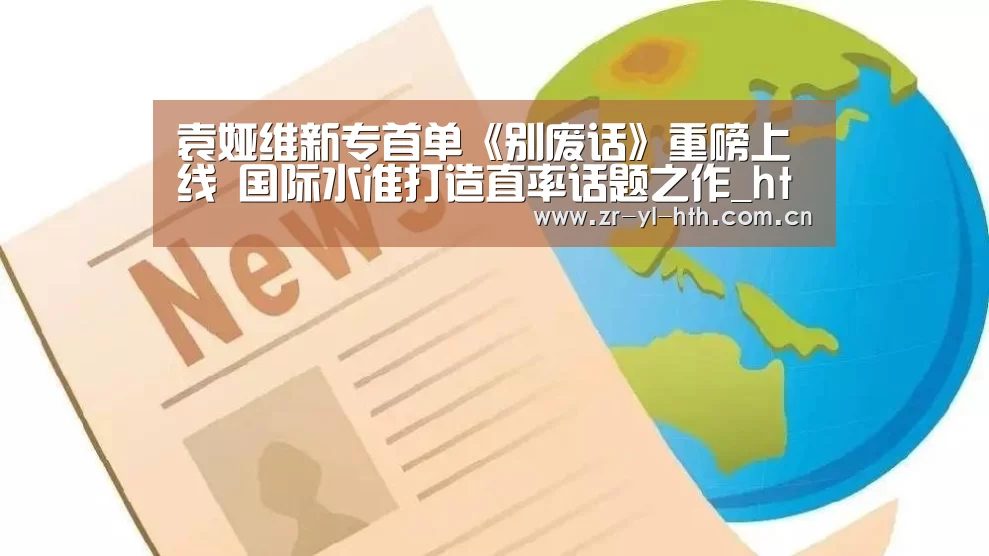 袁娅维新专首单《别废话》重磅上线 国际水准打造直率话题之作_hth平台(图1) 华体会体育
