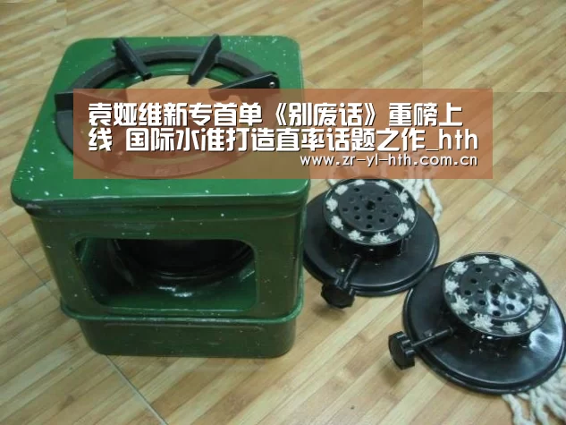 袁娅维新专首单《别废话》重磅上线 国际水准打造直率话题之作_hth平台(图3) 体育赛事