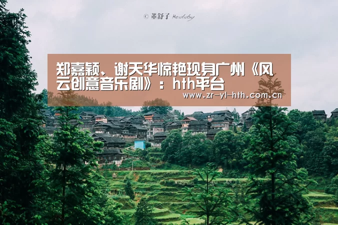 郑嘉颖、谢天华惊艳现身广州《风云创意音乐剧》:hth平台(图1) hth平台