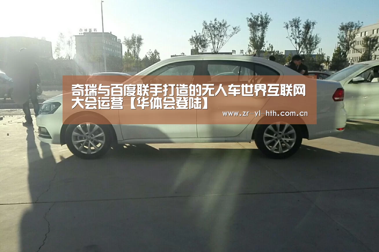 奇瑞与百度联手打造的无人车世界互联网大会运营【华体会登陆】(图1) 华体会体育